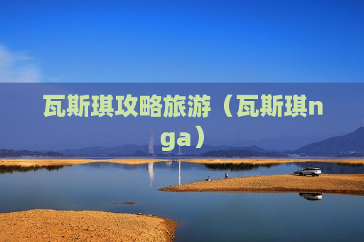 瓦斯琪攻略旅游（瓦斯琪nga）