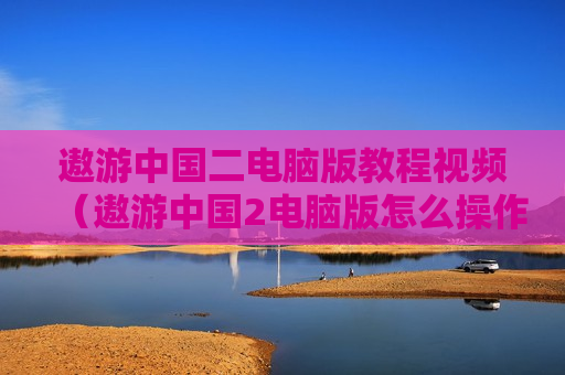 遨游中国二电脑版教程视频（遨游中国2电脑版怎么操作）