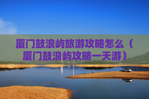 厦门鼓浪屿旅游攻略怎么（厦门鼓浪屿攻略一天游）