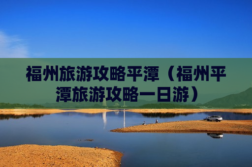 福州旅游攻略平潭（福州平潭旅游攻略一日游）