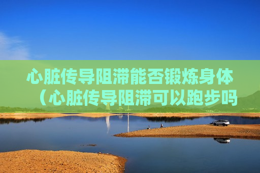 心脏传导阻滞能否锻炼身体（心脏传导阻滞可以跑步吗）