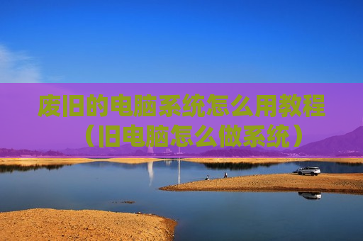 废旧的电脑系统怎么用教程（旧电脑怎么做系统）