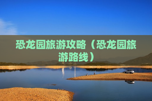 恐龙园旅游攻略（恐龙园旅游路线）