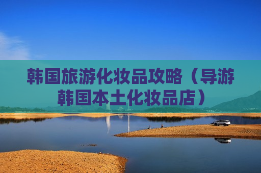 韩国旅游化妆品攻略（导游韩国本土化妆品店）
