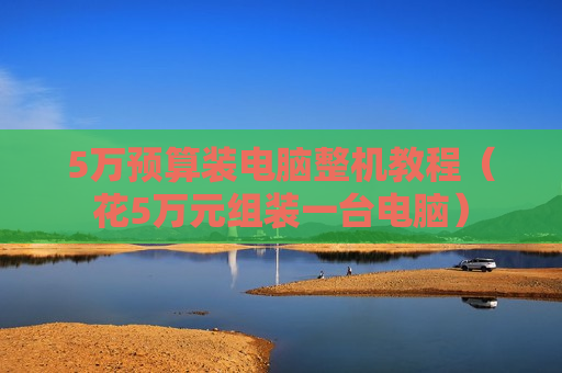 5万预算装电脑整机教程（花5万元组装一台电脑）