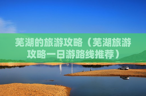芜湖的旅游攻略（芜湖旅游攻略一日游路线推荐）