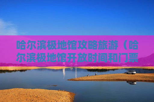 哈尔滨极地馆攻略旅游（哈尔滨极地馆开放时间和门票）