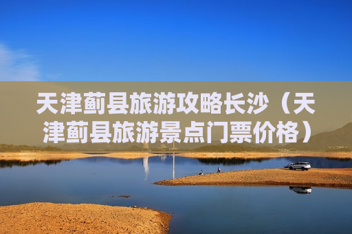 天津蓟县旅游攻略长沙（天津蓟县旅游景点门票价格）