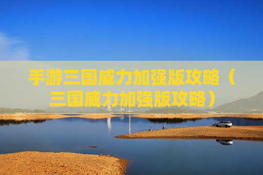 手游三国威力加强版攻略（三国威力加强版攻略）