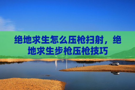 绝地求生怎么压枪扫射，绝地求生步枪压枪技巧
