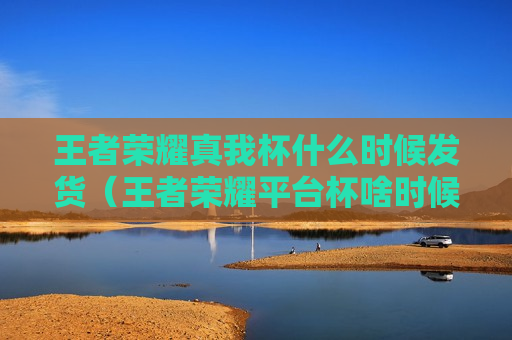 王者荣耀真我杯什么时候发货（王者荣耀平台杯啥时候开始）