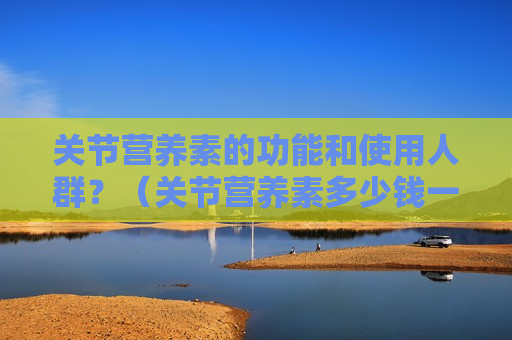 关节营养素的功能和使用人群？（关节营养素多少钱一盒）