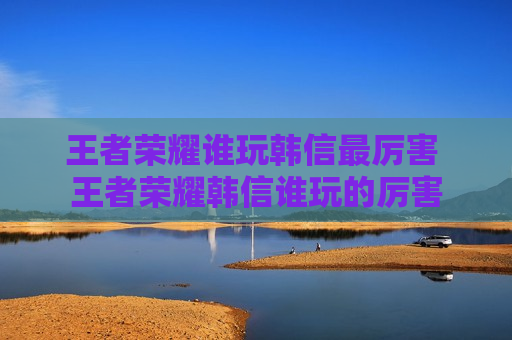 王者荣耀谁玩韩信最厉害 王者荣耀韩信谁玩的厉害