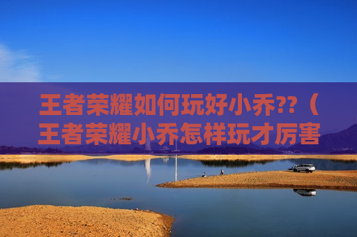 王者荣耀如何玩好小乔??（王者荣耀小乔怎样玩才厉害）