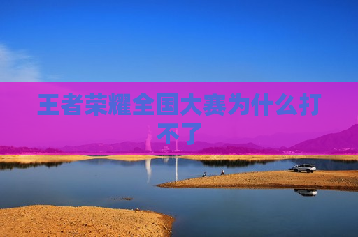 王者荣耀全国大赛为什么打不了