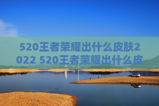 520王者荣耀出什么皮肤2022 520王者荣耀出什么皮肤2022资讯