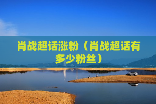 肖战超话涨粉（肖战超话有多少粉丝）