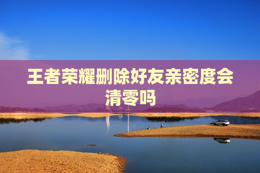 王者荣耀删除好友亲密度会清零吗