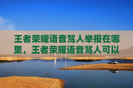 王者荣耀语音骂人举报在哪里，王者荣耀语音骂人可以举报吗?不良语音怎么举报?