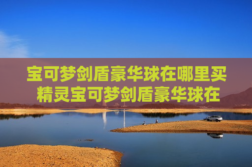 宝可梦剑盾豪华球在哪里买 精灵宝可梦剑盾豪华球在哪买