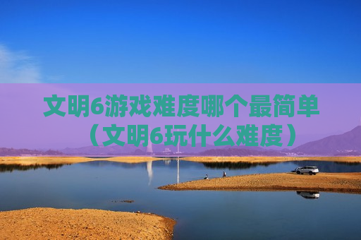 文明6游戏难度哪个最简单（文明6玩什么难度）