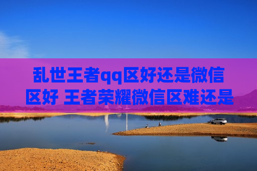 乱世王者qq区好还是微信区好 王者荣耀微信区难还是QQ区