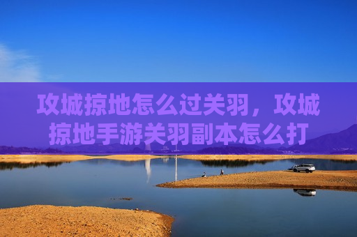 攻城掠地怎么过关羽，攻城掠地手游关羽副本怎么打