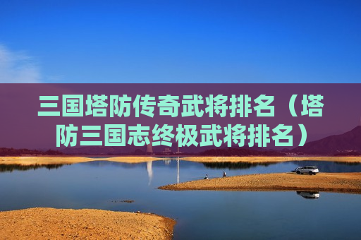 三国塔防传奇武将排名（塔防三国志终极武将排名）