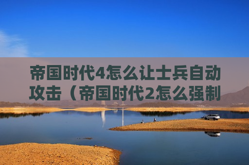 帝国时代4怎么让士兵自动攻击（帝国时代2怎么强制攻击友军）