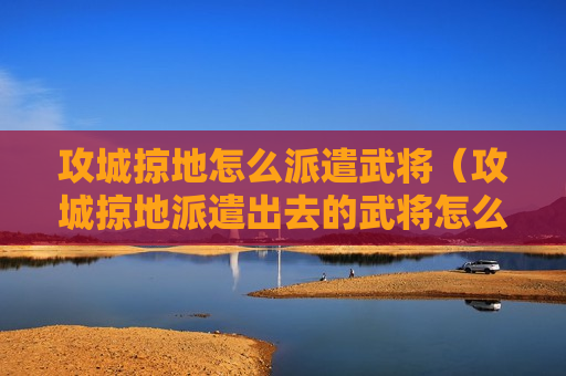 攻城掠地怎么派遣武将（攻城掠地派遣出去的武将怎么收回来）