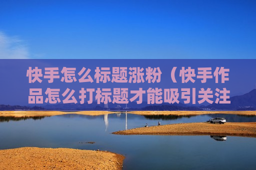 快手怎么标题涨粉（快手作品怎么打标题才能吸引关注）