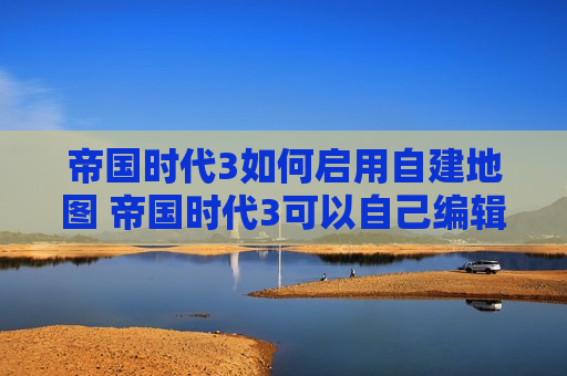 帝国时代3如何启用自建地图 帝国时代3可以自己编辑地图吗