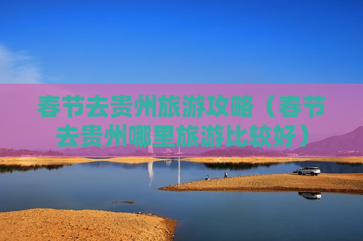 春节去贵州旅游攻略（春节去贵州哪里旅游比较好）
