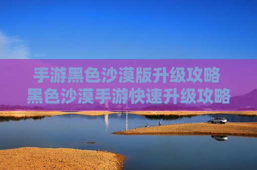 手游黑色沙漠版升级攻略 黑色沙漠手游快速升级攻略