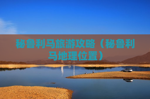 秘鲁利马旅游攻略（秘鲁利马地理位置）