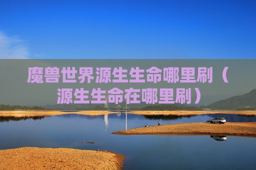 魔兽世界源生生命哪里刷（源生生命在哪里刷）