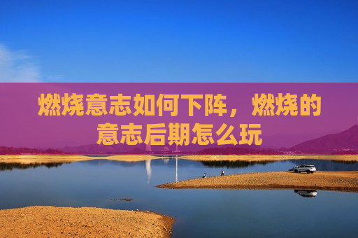 燃烧意志如何下阵，燃烧的意志后期怎么玩
