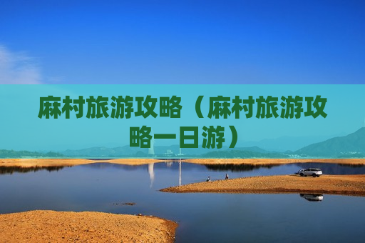 麻村旅游攻略（麻村旅游攻略一日游）