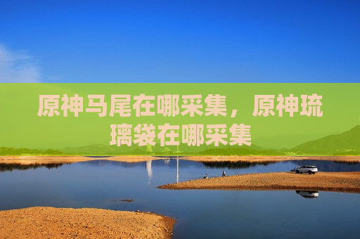 原神马尾在哪采集，原神琉璃袋在哪采集