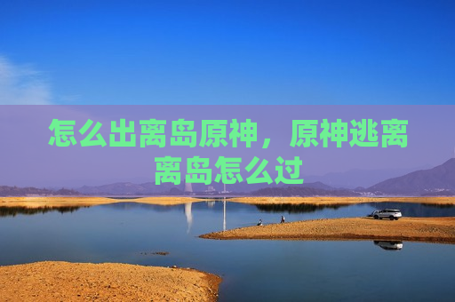 怎么出离岛原神，原神逃离离岛怎么过