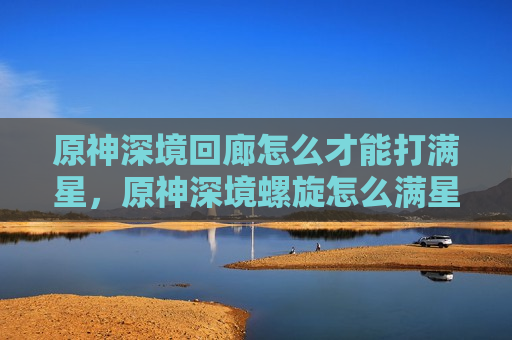 原神深境回廊怎么才能打满星，原神深境螺旋怎么满星
