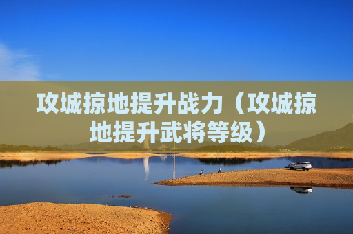 攻城掠地提升战力（攻城掠地提升武将等级）