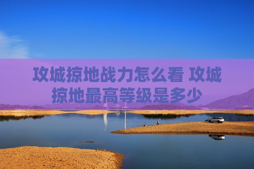 攻城掠地战力怎么看 攻城掠地最高等级是多少