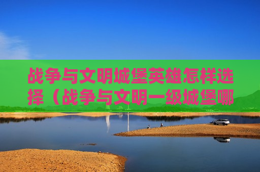 战争与文明城堡英雄怎样选择（战争与文明一级城堡哪个英雄好）