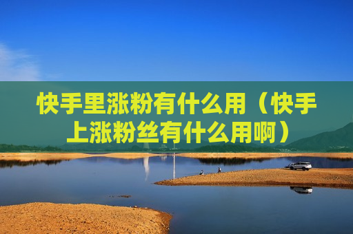 快手里涨粉有什么用（快手上涨粉丝有什么用啊）