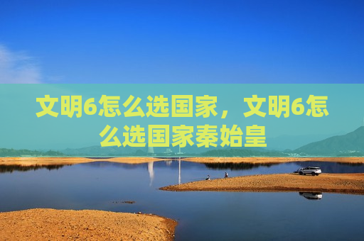 文明6怎么选国家，文明6怎么选国家秦始皇