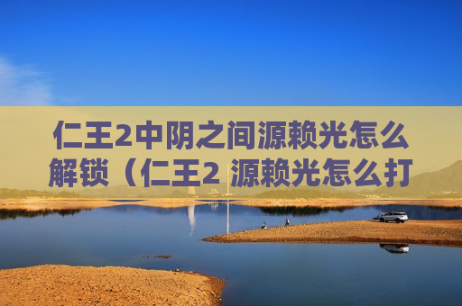 仁王2中阴之间源赖光怎么解锁（仁王2 源赖光怎么打）
