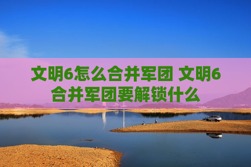 文明6怎么合并军团 文明6合并军团要解锁什么