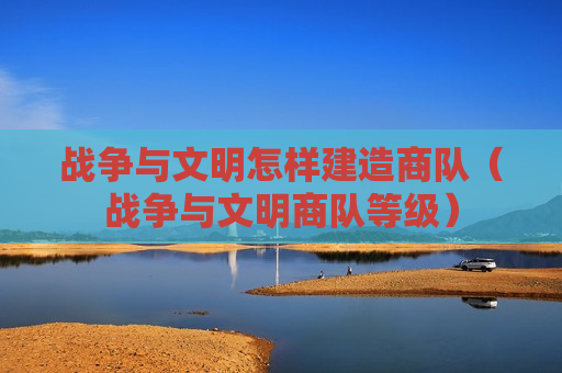 战争与文明怎样建造商队（战争与文明商队等级）