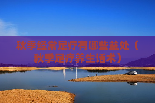 秋季经常足疗有哪些益处（秋季足疗养生话术）